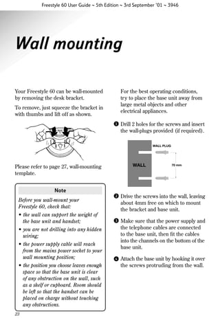 Freestyle 60 User Guide ~ 5th Edition ~ 3rd September ’01 ~ 3946

Wall mounting
Your Freestyle 60 can be wall-mounted
by removing the desk bracket.

For the best operating conditions,
try to place the base unit away from
large metal objects and other
electrical appliances.

To remove, just squeeze the bracket in
with thumbs and lift off as shown.
1

Drill 2 holes for the screws and insert
the wall-plugs provided (if required).
WALL PLUG

WALL

Please refer to page 27, wall-mounting
template.

70 mm

Note
Before you wall-mount your
Freestyle 60, check that:
• the wall can support the weight of
the base unit and handset;

2

Drive the screws into the wall, leaving
about 4mm free on which to mount
the bracket and base unit.

3

Make sure that the power supply and
the telephone cables are connected
to the base unit, then ﬁt the cables
into the channels on the bottom of the
base unit.

4

Attach the base unit by hooking it over
the screws protruding from the wall.

• you are not drilling into any hidden
wiring;
• the power supply cable will reach
from the mains power socket to your
wall mounting position;
• the position you choose leaves enough
space so that the base unit is clear
of any obstruction on the wall, such
as a shelf or cupboard. Room should
be left so that the handset can be
placed on charge without touching
any obstructions.
23

 