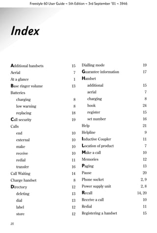 Freestyle 60 User Guide ~ 5th Edition ~ 3rd September ’01 ~ 3946

Index
Additional handsets

15

Aerial

7

At a glance

1

Base ringer volume

13

Dialling mode

19

Guarantee information
Handset

17

additional

15

aerial

Batteries

7
8

charging

8

charging

low warning

8

hook

24

replacing

18

register

15

Call security

19

set number

16

Help

Calls

21

end

10

Helpline

external

10

make

10

receive

10

Inductive Coupler
Location of product
Make a call

10

redial

11

Memories

12

transfer

16

Paging

13

14

Pause

20

Call Waiting

9
11
7

Phone socket

2, 9

12

Power supply unit

2, 8

deleting

13

Recall

dial

13

Receive a call

10

label

12

Redial

11

store

12

Registering a handset

15

Charge handset

Directory

25

8

14, 20

 