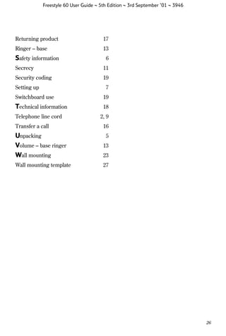 Freestyle 60 User Guide ~ 5th Edition ~ 3rd September ’01 ~ 3946

Returning product

17

Ringer – base

13

Safety information

6

Secrecy

11

Security coding

19

Setting up

7

Switchboard use

19

Technical information

18

Telephone line cord
Transfer a call

2, 9
16

Unpacking
Volume – base ringer
Wall mounting

13

Wall mounting template

27

5

23

26

 
