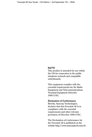 Freestyle 60 User Guide ~ 5th Edition ~ 3rd September ’01 ~ 3946

R&TTE
This product is intended for use within
the UK for connection to the public
telephone network and compatible
switchboards.
This equipment complies with the
essential requirements for the Radio
Equipment and Telecommunications
Terminal Equipment Directive
1999/5/EC.
Declaration of Conformance
Hereby, Suncorp Technologies,
declares that this Freestyle 60 is in
compliance with the essential
requirements and other relevant
provisions of Directive 1999/5/EC.
The Declaration of Conformance for
the Freestyle 60 is published on the
website http://www.suncorptech.com/bt

 