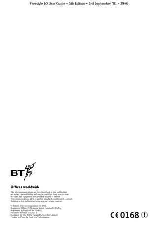 Freestyle 60 User Guide ~ 5th Edition ~ 3rd September ’01 ~ 3946

Offices worldwide
The telecommunications services described in this publication
are subject to availability and may be modiﬁed from time to time.
Services and equipment are provided subject to British
Telecommunications plc’s respective standard conditions of contract.
Nothing in this publication forms any part of any contract.
© British Telecommunications plc 2001.
Registered Ofﬁce: 81 Newgate Street, London EC1A 7AJ.
Registered in England No. 1800000.
Freestyle 60 Issue 1 (9/01) 5
Designed by The Art & Design Partnership Limited.
Printed in China by SunCorp Technologies.

0168

!

 