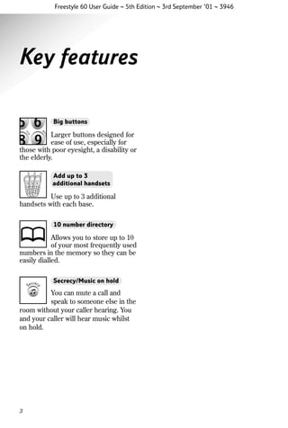 Freestyle 60 User Guide ~ 5th Edition ~ 3rd September ’01 ~ 3946

Key features
Big buttons

Larger buttons designed for
ease of use, especially for
those with poor eyesight, a disability or
the elderly.
Add up to 3
additional handsets

Use up to 3 additional
handsets with each base.
10 number directory

Allows you to store up to 10
of your most frequently used
numbers in the memory so they can be
easily dialled.
Secrecy/Music on hold

You can mute a call and
speak to someone else in the
room without your caller hearing. You
and your caller will hear music whilst
on hold.

3

 