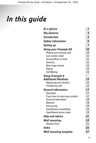 Freestyle 60 User Guide ~ 5th Edition ~ 3rd September ’01 ~ 3946

In this guide
At a glance
Key features
Introduction
Safety information
Setting up
Using your Freestyle 60
Making and receiving calls
Last number redial
Secrecy/Music on hold
Directory
Base ringer volume
Paging
Call Waiting

Using Freestyle 6
Additional Handsets
Registering your handset
Transferring calls

General information
Guarantee
If you have to return your product
Technical information
Batteries
Call security
Switchboard compatibility
Switchboard access codes

1
3
5
6
7
10
10
11
11
12
13
13
14

15
15
16

17
17
17
18
18
19
19
19

Help and advice
Wall mounting

21
23

Handset hook

24

Index
Wall mounting template

25
27
4

 
