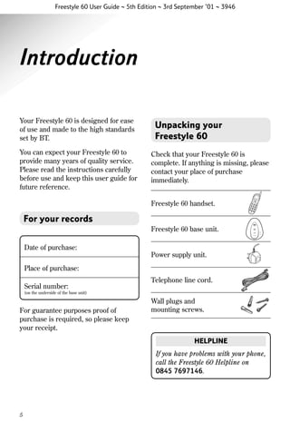 Freestyle 60 User Guide ~ 5th Edition ~ 3rd September ’01 ~ 3946

Introduction
Your Freestyle 60 is designed for ease
of use and made to the high standards
set by BT.
You can expect your Freestyle 60 to
provide many years of quality service.
Please read the instructions carefully
before use and keep this user guide for
future reference.

Unpacking your
Freestyle 60
Check that your Freestyle 60 is
complete. If anything is missing, please
contact your place of purchase
immediately.
Freestyle 60 handset.

For your records
Freestyle 60 base unit.
Date of purchase:
Power supply unit.
Place of purchase:
Serial number:

Telephone line cord.

(on the underside of the base unit)

For guarantee purposes proof of
purchase is required, so please keep
your receipt.

Wall plugs and
mounting screws.

HELPLINE
If you have problems with your phone,
call the Freestyle 60 Helpline on
0845 7697146.

5

 