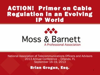 1
National Association of Telecommunications Officers and Advisors
2013 Annual Conference – Orlando, FL
September 16-19, 2013
Brian Grogan, Esq.
ACTION! Primer on Cable
Regulation in an Evolving
IP World
 