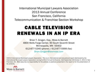 1
International Municipal Lawyers Association
2013 Annual Conference
San Francisco, California
Telecommunication & Franchise Section Workshop
CABLE TELEVISION
RENEWALS IN AN IP ERA
Brian T. Grogan, Esq., Moss & Barnett
4800 Wells Fargo Center, 90 South Seventh Street
Minneapolis, MN 55402
612-877-5340 (phone) / 612-877-5999 (fax)
Brian.Grogan@lawmoss.com
©2013 International Municipal Lawyers Association. This is an informational and educational report distributed by the
International Municipal Lawyers Association during its 2013 Annual Conference, held September 29-October 2, 2013 in San
Francisco, CA. IMLA assumes no responsibility for the policies or positions presented in the report or for the presentation of
its contents.
 