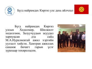 Бүгд найрамдах Киргиз улс дахь айлчлал
Бүгд найрамдах Киргиз
улсын Хөдөлмөр, Шилжилт
хөдөлгөөн, Залуучуудын асуудал
хариуцсан дэд сайд
М.А.Нуралиевтай ажил хэргийн
уулзалт хийсэн. Хамтран ажиллах
санамж бичигт гарын үсэг
зурахаар тохиролцсон.
 