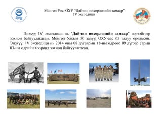 Энэхүү IV экспедици нь "Дайчин нөхөрлөлийн замаар" нэртэйгээр
зохион байгуулагдсан. Монгол Улсын 70 залуу, ОХУ-аас 65 залуу оролцсон.
Энэхүү IV экспедици нь 2014 оны 08 дугаарын 18-ны өдрөөс 09 дүгээр сарын
03-ны өдрийн хооронд зохион байгуулагдсан.
Монгол Улс, ОХУ “Дайчин нөхөрлөлийн замаар”
IV экспедици
 