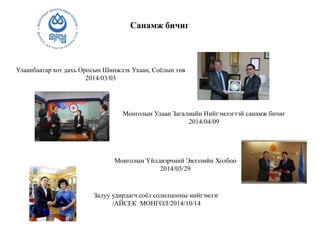 Санамж бичиг
Улаанбаатар хот дахь Оросын Шинжлэх Ухаан, Соёлын төв
2014/03/03
Монголын Улаан Загалмайн Нийгэмлэгтэй санамж бичиг
2014/04/09
Монголын Үйлдвэрчний Эвлэлийн Холбоо
2014/05/29
Залуу удирдагч соёл солилцооны нийгэмлэг
/АЙСЕК МОНГОЛ/2014/10/14
 