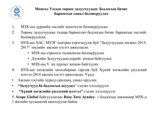 Монгол Улсын төрөөс залуучуудын бодлогын бичиг
баримтын санал боловсруулах
1. МЗХ-ны дүрмийн төслийг шинэчлэн боловсруулсан .
2. Төрөөс залуучуудын талаар баримтлах бодлогын бичиг баримтын төслийг
боловсруулсан.
3. НҮБ-ын ХАС, МУЗГ хамтран хэрэгжүүлж буй “Залуучуудын хөгжил 2013-
2017” төслийн ажлын хэсэгт ажилласан.
• МЗХ-ны стратеги төлөвлөгөө боловсруулах
• Дэлхийн Залуучуудын өдрийг зохион байгуулах
• МЗХ-ны V их хурлыг зохион байгуулах
4. НҮБ-ын хөгжлийн хөтөлбөрөөс гаргаж буй Хүний хөгжлийн үндэсний
илтгэл-2014 ажлын хэсэгт ажилласан. Үүнд:
• Ажлын хэсгийн хуралд оролцох, санал оруулах
• “Залуучууд ба бодлогын асуудал” сэдэвт хэлэлцүүлэг
• “Хүний хөгжлийн үндэсний илтгэл” сэдэвт хэлэлцүүлэг
5. Scope Global байгууллагаас Rose Tara Aynsley- г бодлогын зөвлөхөөр МЗХ-д
1 жилийн хугацаатай ажиллуулж байна.
 
