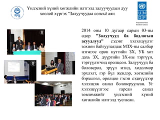 Үндэсний хүний хөгжлийн илтгэлд залуучуудын дуу
хоолой хүргэх "Залуучуудаа сонсъё аян
2014 оны 10 дугаар сарын 03-ны
өдөр "Залуучууд ба бодлогын
асуудлууд" сэдэвт хэлэлцүүлэг
зохион байгуулагдаж МЗХ-ны салбар
нэгжээс орон нутгийн ЗХ, УБ хот
дахь ЗХ, дүүргийн ЗХ-ны тэргүүн,
тэргүүлэгчид оролцсон. Залуучууд ба
боловсрол, эрүүл мэнд, хөдөлмөр
эрхлэлт, гэр бүл жендэр, хөгжлийн
бэрхшээл, оролцоо гэсэн сэдвүүдээр
хэлэлцэж санал боловсруулсан. Уг
хэлэлцүүлгээс гарсан санал
зөвлөмжийг үндэсний хүний
хөгжлийн илтгэлд тусгасан.
 