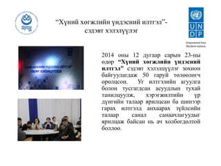 “Хүний хөгжлийн үндэсний илтгэл”-
сэдэвт хэлэлүүлэг
2014 оны 12 дугаар сарын 23-ны
өдөр “Хүний хөгжлийн үндэсний
илтгэл" сэдэвт хэлэлцүүлэг зохион
байгуулагдаж 50 гаруй төлөөлөгч
оролцсон. Уг илтгэлийн агуулга
болон тусгагдсан асуудлын тухай
танилцуулж, хэрэгжилтийн үр
дүнгийн талаар ярилцсан ба шинээр
гарах илтгэлд анхаарах зүйлсийн
талаар санал санаачлагуудыг
ярилцаж байсан нь ач холбогдолтой
боллоо.
 