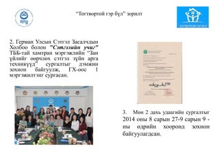 2. Герман Улсын Сэтгэл Засалчдын
Холбоо болон "Сэтгэлийн учиг"
ТББ-тай хамтран мэргэжлийн “Зан
үйлийг өөрчлөх сэтгэл зүйн арга
техникүүд” сургалтыг дэмжин
зохион байгуулж, ГХ-оос 1
мэргэжилтэнг сургасан.
“Тогтвортой гэр бүл” зорилт
3. Мөн 2 дахь удаагийн сургалтыг
2014 оны 8 сарын 27-9 сарын 9 -
ны өдрийн хооронд зохион
байгуулагдсан.
 