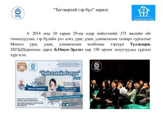 “Тогтвортой гэр бүл” зорилт
4. 2014 оны 10 сарын 29-ны өдөр нийслэлийн 375 жилийн ойг
тохиолдуулан, гэр бүлийн үнэ цэнэ, ураг, удам, уламжлалын талаарх сургалтыг
Монгол ураг, удам, уламжлалын холбооны тэргүүн Түдэвдорж,
ЗХГБДХороооны дарга Б.Оюун-Эрдэнэ нар 150 орчим залуучуудад сургалт
хүргэсэн.
 
