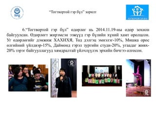 “Тогтвортой гэр бүл” зорилт
6.“Тогтвортой гэр бүл” өдөрлөг нь 2014.11.19-ны өдөр зохион
байгуулсан. Өдөрлөгт жирэмсэн ээжүүд гэр бүлийн хүний хамт оролцсон.
Уг өдөрлөгийг дэмжиж ХАХНХЯ, Тод дэлгэц эмнэлэг-10%, Мишка орос
өлгийний үйлдвэр-15%, Даймонд гэрэл зургийн студи-20%, угаадаг живх-
20% зэрэг байгууллагууд хямдралтай үйлчлүүлэх эрхийн бичгээ олгосон.
 