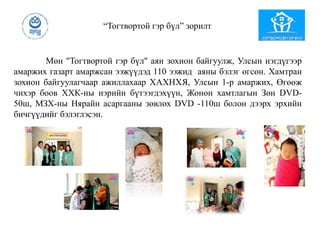 “Тогтвортой гэр бүл” зорилт
Мөн "Тогтвортой гэр бүл" аян зохион байгуулж, Улсын нэгдүгээр
амаржих газарт амаржсан ээжүүдэд 110 ээжид аяны бэлэг өгсөн. Хамтран
зохион байгуулагчаар ажиллахаар ХАХНХЯ, Улсын 1-р амаржих, Өгөөж
чихэр боов ХХК-ны нэрийн бүтээгдэхүүн, Жонон хамтлагын Зөн DVD-
50ш, МЗХ-ны Нярайн асаргааны зөвлөх DVD -110ш болон дээрх эрхийн
бичгүүдийг бэлэглэсэн.
 