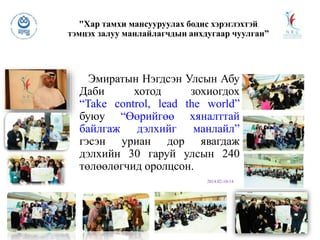 "Хар тамхи мансууруулах бодис хэрэглэхтэй
тэмцэх залуу манлайлагчдын анхдугаар чуулган”
Эмиратын Нэгдсэн Улсын Абу
Даби хотод зохиогдох
“Take control, lead the world”
буюу “Өөрийгөө хяналттай
байлгаж дэлхийг манлайл”
гэсэн уриан дор явагдаж
дэлхийн 30 гаруй улсын 240
төлөөлөгчид оролцсон.
2014.02-10-14
 