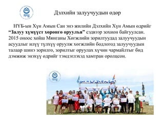 Дэлхийн залуучуудын өдөр
НҮБ-ын Хүн Амын Сан энэ жилийн Дэлхийн Хүн Амын өдрийг
“Залуу хүмүүст хөрөнгө оруулъя” сэдвээр зохион байгуулсан.
2015 оноос хойш Мянганы Хөгжлийн зорилтуудад залуучуудын
асуудлыг илүү түлхүү оруулж хөгжлийн бодлогод залуучуудын
талаар шинэ зорилго, зорилтыг оруулах хүчин чармайлтыг бид
дэмжиж энэхүү өдрийг тэмдэглэхэд хамтран оролцсон.
 