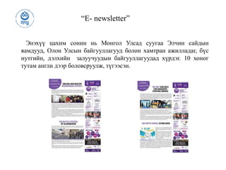 “E- newsletter”
Энэхүү цахим сонин нь Монгол Улсад суугаа Элчин сайдын
яамдууд, Олон Улсын байгууллагууд болон хамтран ажилладаг, бүс
нутгийн, дэлхийн залуучуудын байгууллагуудад хүрдэг. 10 хоног
тутам англи дээр боловсруулж, түгээсэн.
 