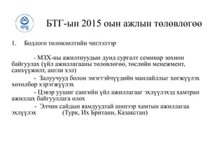 БТГ-ын 2015 оын ажлын төлөвлөгөө
1. Бодлого төлөвлөлтийн чиглэлээр
- МЗХ-ны ажилтнуудын дунд сургалт семинар зохион
байгуулах (үйл ажиллагааны төлөвлөгөө, төслийн менежмент,
санхүүжилт, англи хэл)
- Залуучууд болон эмэгтэйчүүдийн манлайллыг хөгжүүлэх
хөтөлбөр хэрэгжүүлэх
- Цэвэр уушиг сангийн үйл ажиллагааг эхлүүлэхэд хамтран
ажиллах байгууллага олох
- Элчин сайдын яамдуудтай шинээр хамтын ажиллагаа
эхлүүлэх (Турк, Их Британи, Казакстан)
 
