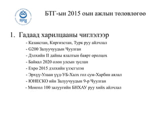 БТГ-ын 2015 оын ажлын төлөвлөгөө
1. Гадаад харилцааны чиглэлээр
- Казакстан, Киргизстан, Турк руу айлчлал
- G200 Залуучуудын Чуулган
- Дэлхийн II дайны ялалтын баярт оролцох
- Байкал 2020 олон улсын зуслан
- Expo 2015 дэлхийн үзэсгэлэн
- Эрхүү-Улаан үүд-УБ-Халх гол сум-Харбин аялал
- ЮНЕСКО ийн Залуучуудын 9-р Чуулган
- Монгол 100 залуугийн БНХАУ руу хийх айлчлал
 