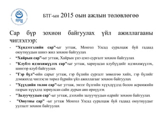 Сар бүр зохион байгуулах үйл ажиллагааны
чиглэлээр:
- "Хүндэтгэлийн сар"-ыг угтаж, Монгол Улсад суралцаж буй гадаад
оюутнуудын шинэ жил зохион байгуулах
- “Хайрын сар”-ыг угтаж, Хайрын үнэ цэнэ сургалт зохион байгуулах
- "Клубээ идэвхижүүлэх сар"-ыг угтаж, хариуцсан клубүүдийг идэвхижүүлэх,
шинээр клуб байгуулах
- "Гэр бүл"-ийн сарыг угтаж, гэр бүлийн сургалт зөвөлгөө хийх, гэр бүлийг
дэмжихэд чиглэсэн төрөл бүрийн үйл ажиллагааг зохион байгуулах
- "Хүүхдийн төлөө сар"-ыг угтаж, эмзэг бүлгийн хүүхдүүдэд болон асрамжийн
газрын хүүхдэд зориулсан сайн дурын аян өрнүүлэх
- "Залуучуудын сар"-ыг угтаж, дэлхийн залуучуудын өдрийг зохион байгуулах
- "Оюутны сар" -ыг угтаж Монгол Улсад суралцаж буй гадаад оюутнуудыг
уулзалт зохион байгуулах
БТГ-ын 2015 оын ажлын төлөвлөгөө
 