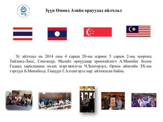 Зүүн Өмнөд Азийн орнуудад айлчлал
Уг айлчлал нь 2014 оны 4 сарын 20-ны өдрөөс 5 сарын 2-ны хооронд
Тайланд-Лаос, Сингапур, Малайз орнуудаар ерөнхийлөгч А.Мөнхбат болон
Гадаад харилцааны ахлах мэргэжилтэн Ч.Хонгорзул, Орхон аймгийн ЗХ-ны
тэргүүн Б.Мөнхболд. Гишүүн Г.Алтангэрэл нар айлчилсан байна.
 