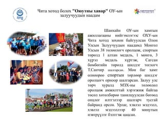 Чита хотод болох "Оюутны хавар" ОУ-ын
залуучуудын наадам
Шанхайн ОУ-ын хамтын
ажиллагааны нийгэмлэгээс ОХУ-ын
Чита хотод зохион байгуулсан Олон
Улсын Залуучуудын наадамд Монгол
Улсын 38 төлөөлөгч оролцож, спортын
төрөлд 1 алтан медаль, 1 мөнгө, 3
хүрэл медаль хүртэж, Сагсан
бөмбөгийн төрөлд шилдэг тоглогч
Т.Санчир шалгарсан. Мөн баг хамт
олноороо спортын төрлөөр шилдэг
оролцогч орноор шалгарсан. Залуу улс
төрч хуралд МЗХ-ны төлөөлөл
оролцож амжилттай хэрэгжиж байгаа
төсөл хөтөлбөрөө танилцуулсан бөгөөд
онцлог илтгэлээр шалгарч тусгай
байранд орсон. Урлаг, хэвлэл мэдээлл,
хэвлэл мэдээллээр 40 минутын
нэвтрүүлэг бэлтгэж цацсан.
 