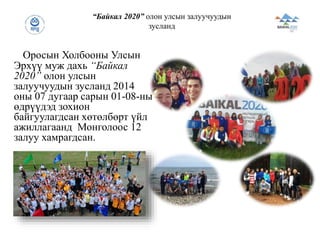 Оросын Холбооны Улсын
Эрхүү муж дахь “Байкал
2020” олон улсын
залуучуудын зусланд 2014
оны 07 дугаар сарын 01-08-ны
өдрүүдэд зохион
байгуулагдсан хөтөлбөрт үйл
ажиллагаанд Монголоос 12
залуу хамрагдсан.
“Байкал 2020” олон улсын залуучуудын
зусланд
 