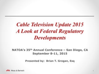 Cable Television Update 2015
A Look at Federal Regulatory
Developments
NATOA’s 35th Annual Conference – San Diego, CA
September 8-11, 2015
Presented by: Brian T. Grogan, Esq
1
 