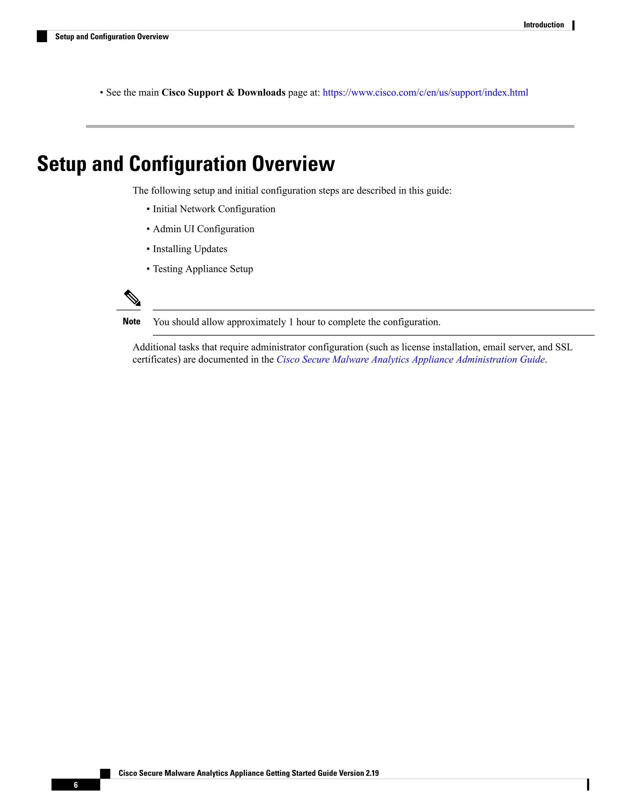 • See the main Cisco Support & Downloads page at: https://www.cisco.com/c/en/us/support/index.html
Setup and Configuration Overview
The following setup and initial configuration steps are described in this guide:
• Initial Network Configuration
• Admin UI Configuration
• Installing Updates
• Testing Appliance Setup
You should allow approximately 1 hour to complete the configuration.
Note
Additional tasks that require administrator configuration (such as license installation, email server, and SSL
certificates) are documented in the Cisco Secure Malware Analytics Appliance Administration Guide.
Cisco Secure Malware Analytics Appliance Getting Started Guide Version 2.19
6
Introduction
Setup and Configuration Overview
 