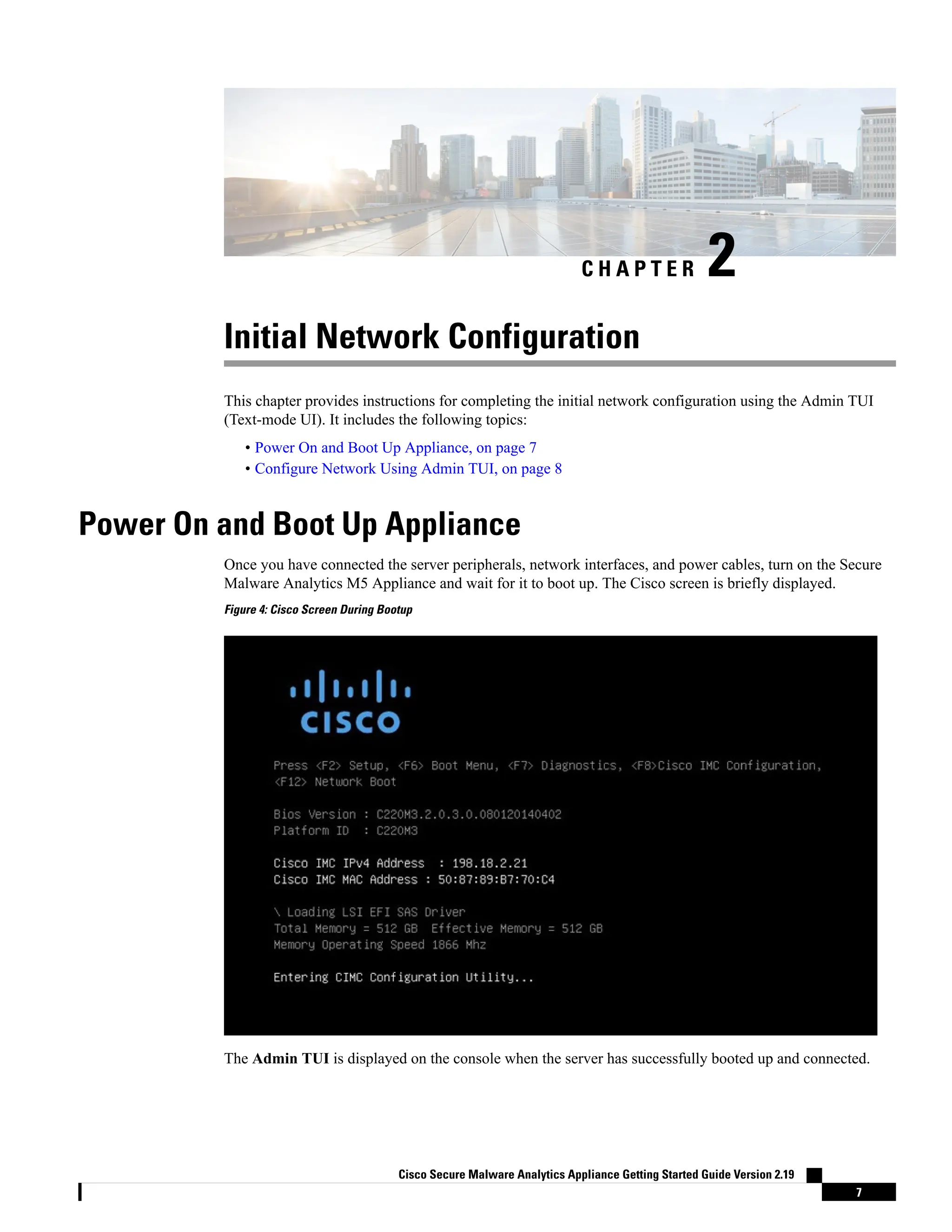 C H A P T E R 2
Initial Network Configuration
This chapter provides instructions for completing the initial network configuration using the Admin TUI
(Text-mode UI). It includes the following topics:
• Power On and Boot Up Appliance, on page 7
• Configure Network Using Admin TUI, on page 8
Power On and Boot Up Appliance
Once you have connected the server peripherals, network interfaces, and power cables, turn on the Secure
Malware Analytics M5 Appliance and wait for it to boot up. The Cisco screen is briefly displayed.
Figure 4: Cisco Screen During Bootup
The Admin TUI is displayed on the console when the server has successfully booted up and connected.
Cisco Secure Malware Analytics Appliance Getting Started Guide Version 2.19
7
 