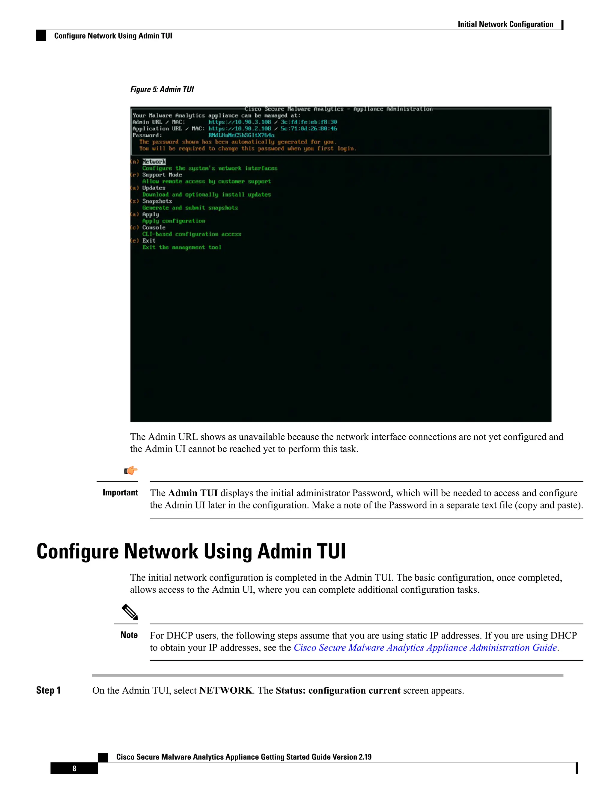 Figure 5: Admin TUI
The Admin URL shows as unavailable because the network interface connections are not yet configured and
the Admin UI cannot be reached yet to perform this task.
The Admin TUI displays the initial administrator Password, which will be needed to access and configure
the Admin UI later in the configuration. Make a note of the Password in a separate text file (copy and paste).
Important
Configure Network Using Admin TUI
The initial network configuration is completed in the Admin TUI. The basic configuration, once completed,
allows access to the Admin UI, where you can complete additional configuration tasks.
For DHCP users, the following steps assume that you are using static IP addresses. If you are using DHCP
to obtain your IP addresses, see the Cisco Secure Malware Analytics Appliance Administration Guide.
Note
Step 1 On the Admin TUI, select NETWORK. The Status: configuration current screen appears.
Cisco Secure Malware Analytics Appliance Getting Started Guide Version 2.19
8
Initial Network Configuration
Configure Network Using Admin TUI
 