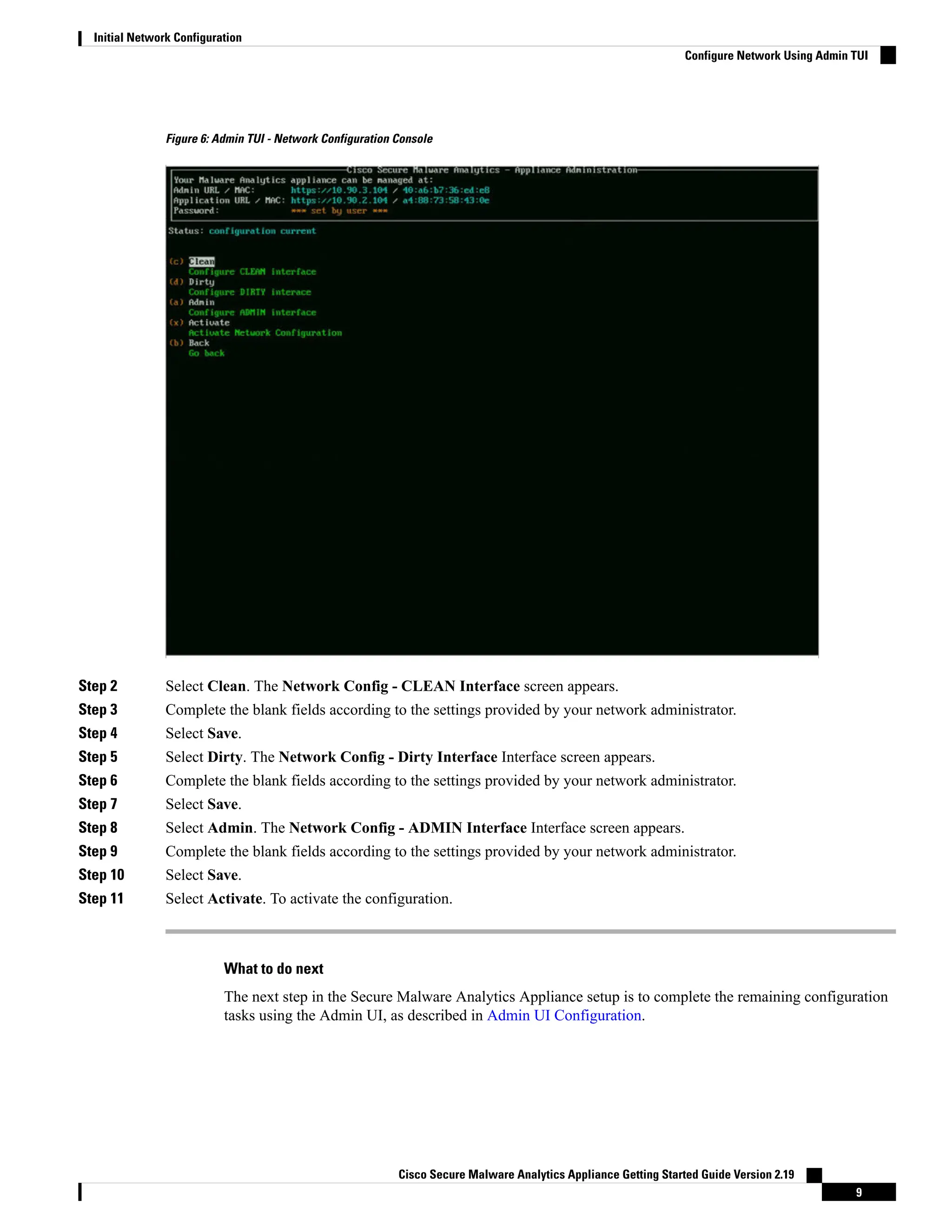Figure 6: Admin TUI - Network Configuration Console
Step 2 Select Clean. The Network Config - CLEAN Interface screen appears.
Step 3 Complete the blank fields according to the settings provided by your network administrator.
Step 4 Select Save.
Step 5 Select Dirty. The Network Config - Dirty Interface Interface screen appears.
Step 6 Complete the blank fields according to the settings provided by your network administrator.
Step 7 Select Save.
Step 8 Select Admin. The Network Config - ADMIN Interface Interface screen appears.
Step 9 Complete the blank fields according to the settings provided by your network administrator.
Step 10 Select Save.
Step 11 Select Activate. To activate the configuration.
What to do next
The next step in the Secure Malware Analytics Appliance setup is to complete the remaining configuration
tasks using the Admin UI, as described in Admin UI Configuration.
Cisco Secure Malware Analytics Appliance Getting Started Guide Version 2.19
9
Initial Network Configuration
Configure Network Using Admin TUI
 