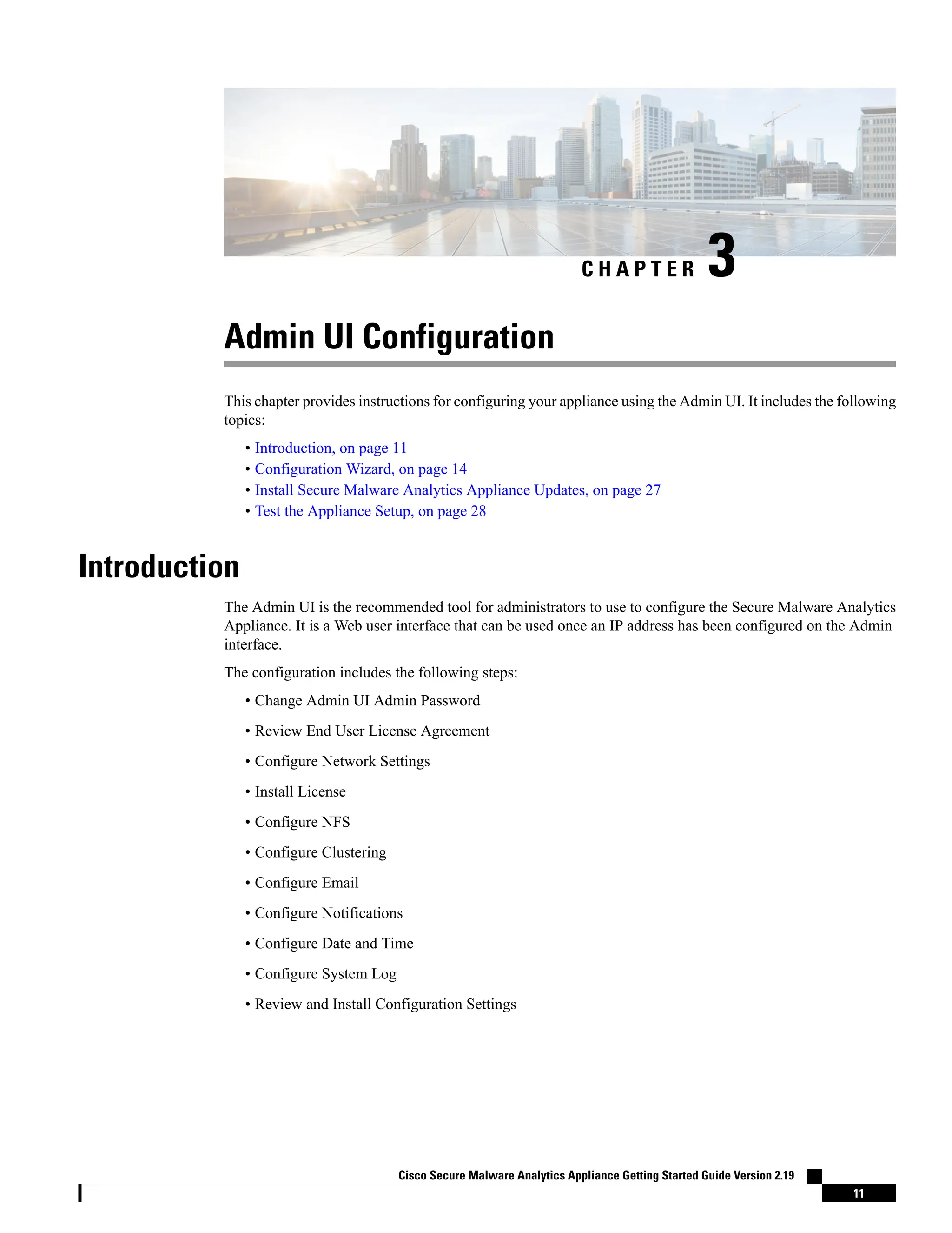 C H A P T E R 3
Admin UI Configuration
This chapter provides instructions for configuring your appliance using the Admin UI. It includes the following
topics:
• Introduction, on page 11
• Configuration Wizard, on page 14
• Install Secure Malware Analytics Appliance Updates, on page 27
• Test the Appliance Setup, on page 28
Introduction
The Admin UI is the recommended tool for administrators to use to configure the Secure Malware Analytics
Appliance. It is a Web user interface that can be used once an IP address has been configured on the Admin
interface.
The configuration includes the following steps:
• Change Admin UI Admin Password
• Review End User License Agreement
• Configure Network Settings
• Install License
• Configure NFS
• Configure Clustering
• Configure Email
• Configure Notifications
• Configure Date and Time
• Configure System Log
• Review and Install Configuration Settings
Cisco Secure Malware Analytics Appliance Getting Started Guide Version 2.19
11
 