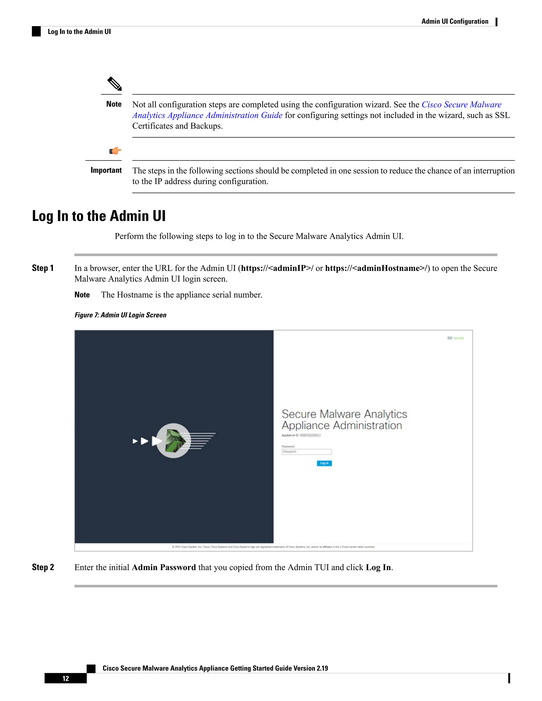 Not all configuration steps are completed using the configuration wizard. See the Cisco Secure Malware
Analytics Appliance Administration Guide for configuring settings not included in the wizard, such as SSL
Certificates and Backups.
Note
The steps in the following sections should be completed in one session to reduce the chance of an interruption
to the IP address during configuration.
Important
Log In to the Admin UI
Perform the following steps to log in to the Secure Malware Analytics Admin UI.
Step 1 In a browser, enter the URL for the Admin UI (https://<adminIP>/ or https://<adminHostname>/) to open the Secure
Malware Analytics Admin UI login screen.
The Hostname is the appliance serial number.
Note
Figure 7: Admin UI Login Screen
Step 2 Enter the initial Admin Password that you copied from the Admin TUI and click Log In.
Cisco Secure Malware Analytics Appliance Getting Started Guide Version 2.19
12
Admin UI Configuration
Log In to the Admin UI
 