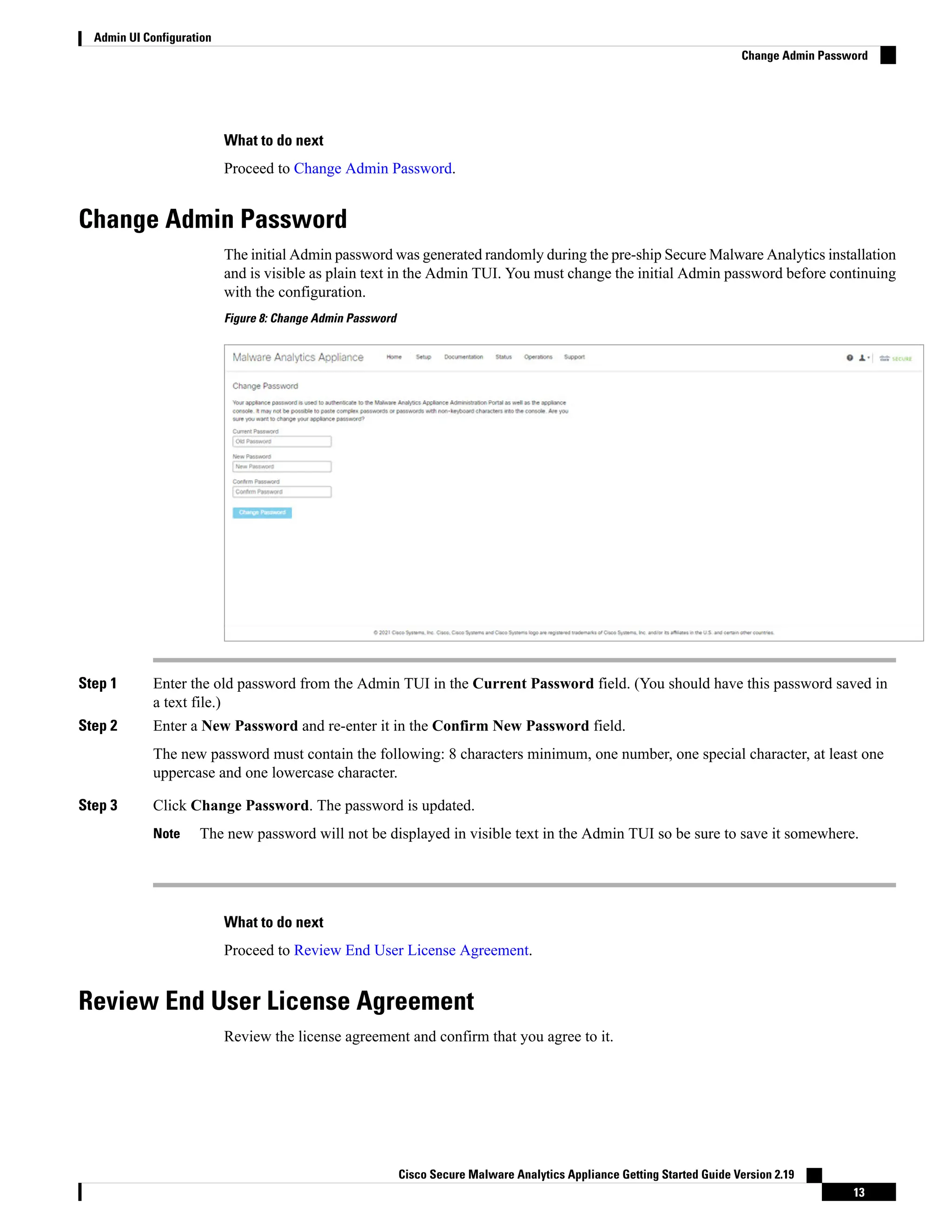 What to do next
Proceed to Change Admin Password.
Change Admin Password
The initial Admin password was generated randomly during the pre-ship Secure Malware Analytics installation
and is visible as plain text in the Admin TUI. You must change the initial Admin password before continuing
with the configuration.
Figure 8: Change Admin Password
Step 1 Enter the old password from the Admin TUI in the Current Password field. (You should have this password saved in
a text file.)
Step 2 Enter a New Password and re-enter it in the Confirm New Password field.
The new password must contain the following: 8 characters minimum, one number, one special character, at least one
uppercase and one lowercase character.
Step 3 Click Change Password. The password is updated.
The new password will not be displayed in visible text in the Admin TUI so be sure to save it somewhere.
Note
What to do next
Proceed to Review End User License Agreement.
Review End User License Agreement
Review the license agreement and confirm that you agree to it.
Cisco Secure Malware Analytics Appliance Getting Started Guide Version 2.19
13
Admin UI Configuration
Change Admin Password
 