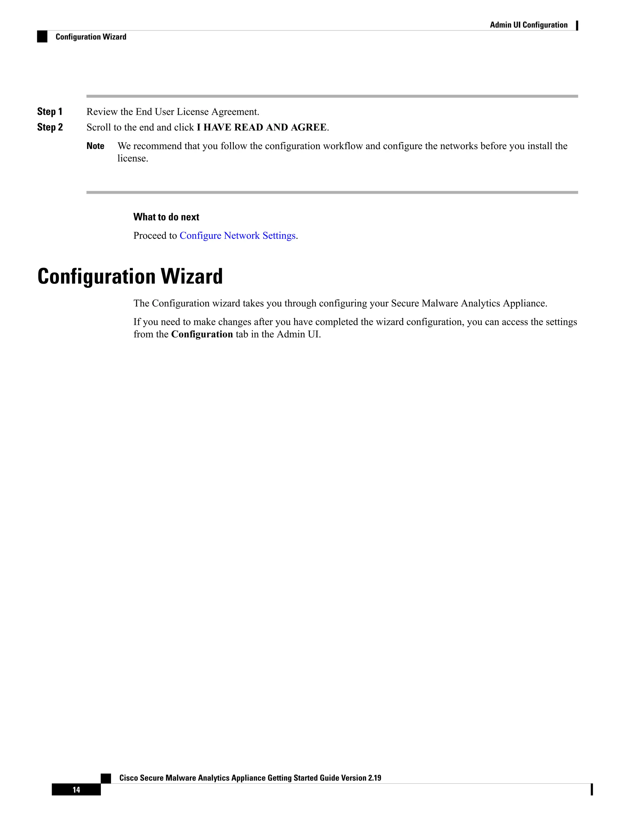 Step 1 Review the End User License Agreement.
Step 2 Scroll to the end and click I HAVE READ AND AGREE.
We recommend that you follow the configuration workflow and configure the networks before you install the
license.
Note
What to do next
Proceed to Configure Network Settings.
Configuration Wizard
The Configuration wizard takes you through configuring your Secure Malware Analytics Appliance.
If you need to make changes after you have completed the wizard configuration, you can access the settings
from the Configuration tab in the Admin UI.
Cisco Secure Malware Analytics Appliance Getting Started Guide Version 2.19
14
Admin UI Configuration
Configuration Wizard
 