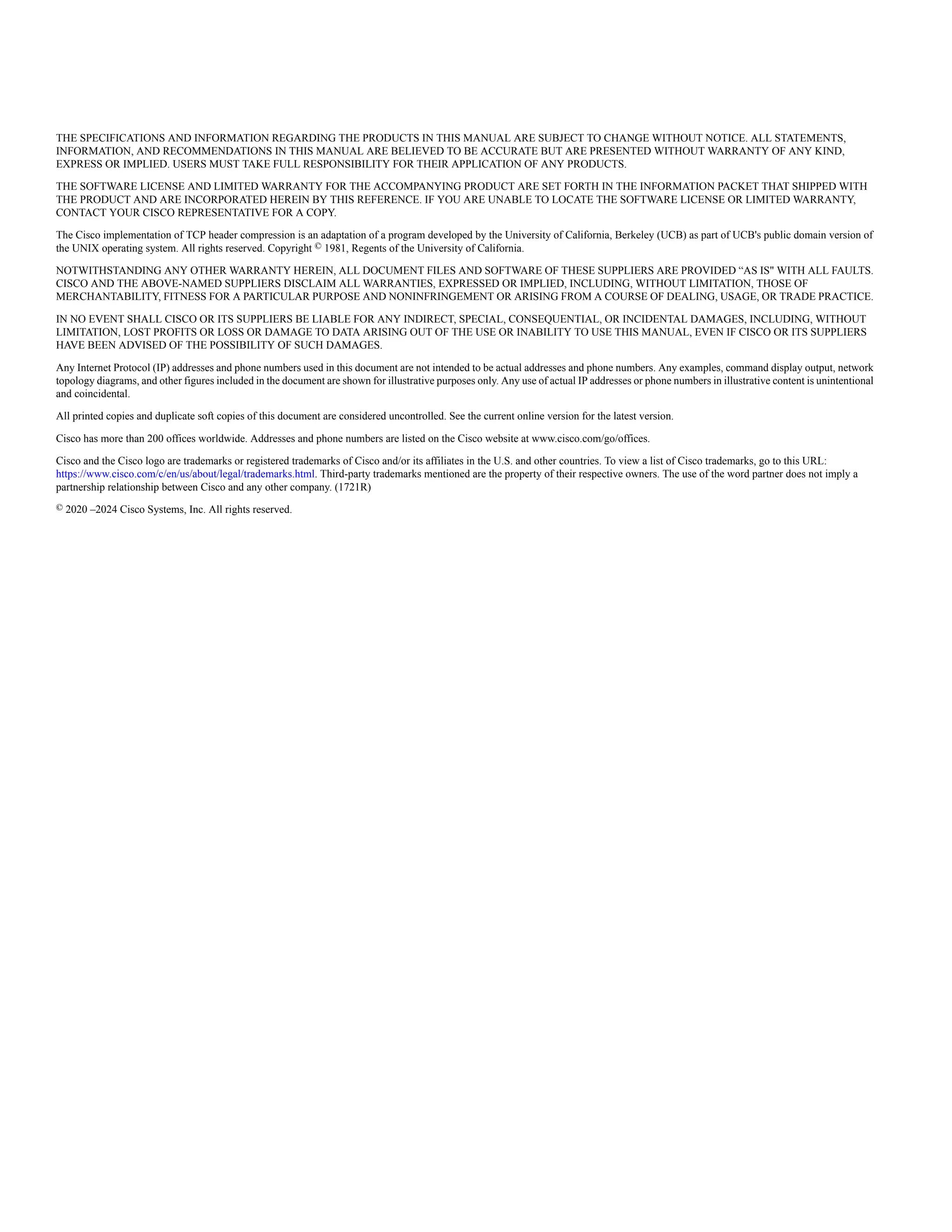 THE SPECIFICATIONS AND INFORMATION REGARDING THE PRODUCTS IN THIS MANUAL ARE SUBJECT TO CHANGE WITHOUT NOTICE. ALL STATEMENTS,
INFORMATION, AND RECOMMENDATIONS IN THIS MANUAL ARE BELIEVED TO BE ACCURATE BUT ARE PRESENTED WITHOUT WARRANTY OF ANY KIND,
EXPRESS OR IMPLIED. USERS MUST TAKE FULL RESPONSIBILITY FOR THEIR APPLICATION OF ANY PRODUCTS.
THE SOFTWARE LICENSE AND LIMITED WARRANTY FOR THE ACCOMPANYING PRODUCT ARE SET FORTH IN THE INFORMATION PACKET THAT SHIPPED WITH
THE PRODUCT AND ARE INCORPORATED HEREIN BY THIS REFERENCE. IF YOU ARE UNABLE TO LOCATE THE SOFTWARE LICENSE OR LIMITED WARRANTY,
CONTACT YOUR CISCO REPRESENTATIVE FOR A COPY.
The Cisco implementation of TCP header compression is an adaptation of a program developed by the University of California, Berkeley (UCB) as part of UCB's public domain version of
the UNIX operating system. All rights reserved. Copyright © 1981, Regents of the University of California.
NOTWITHSTANDING ANY OTHER WARRANTY HEREIN, ALL DOCUMENT FILES AND SOFTWARE OF THESE SUPPLIERS ARE PROVIDED “AS IS" WITH ALL FAULTS.
CISCO AND THE ABOVE-NAMED SUPPLIERS DISCLAIM ALL WARRANTIES, EXPRESSED OR IMPLIED, INCLUDING, WITHOUT LIMITATION, THOSE OF
MERCHANTABILITY, FITNESS FOR A PARTICULAR PURPOSE AND NONINFRINGEMENT OR ARISING FROM A COURSE OF DEALING, USAGE, OR TRADE PRACTICE.
IN NO EVENT SHALL CISCO OR ITS SUPPLIERS BE LIABLE FOR ANY INDIRECT, SPECIAL, CONSEQUENTIAL, OR INCIDENTAL DAMAGES, INCLUDING, WITHOUT
LIMITATION, LOST PROFITS OR LOSS OR DAMAGE TO DATA ARISING OUT OF THE USE OR INABILITY TO USE THIS MANUAL, EVEN IF CISCO OR ITS SUPPLIERS
HAVE BEEN ADVISED OF THE POSSIBILITY OF SUCH DAMAGES.
Any Internet Protocol (IP) addresses and phone numbers used in this document are not intended to be actual addresses and phone numbers. Any examples, command display output, network
topology diagrams, and other figures included in the document are shown for illustrative purposes only. Any use of actual IP addresses or phone numbers in illustrative content is unintentional
and coincidental.
All printed copies and duplicate soft copies of this document are considered uncontrolled. See the current online version for the latest version.
Cisco has more than 200 offices worldwide. Addresses and phone numbers are listed on the Cisco website at www.cisco.com/go/offices.
Cisco and the Cisco logo are trademarks or registered trademarks of Cisco and/or its affiliates in the U.S. and other countries. To view a list of Cisco trademarks, go to this URL:
https://www.cisco.com/c/en/us/about/legal/trademarks.html. Third-party trademarks mentioned are the property of their respective owners. The use of the word partner does not imply a
partnership relationship between Cisco and any other company. (1721R)
© 2020 –2024 Cisco Systems, Inc. All rights reserved.
 