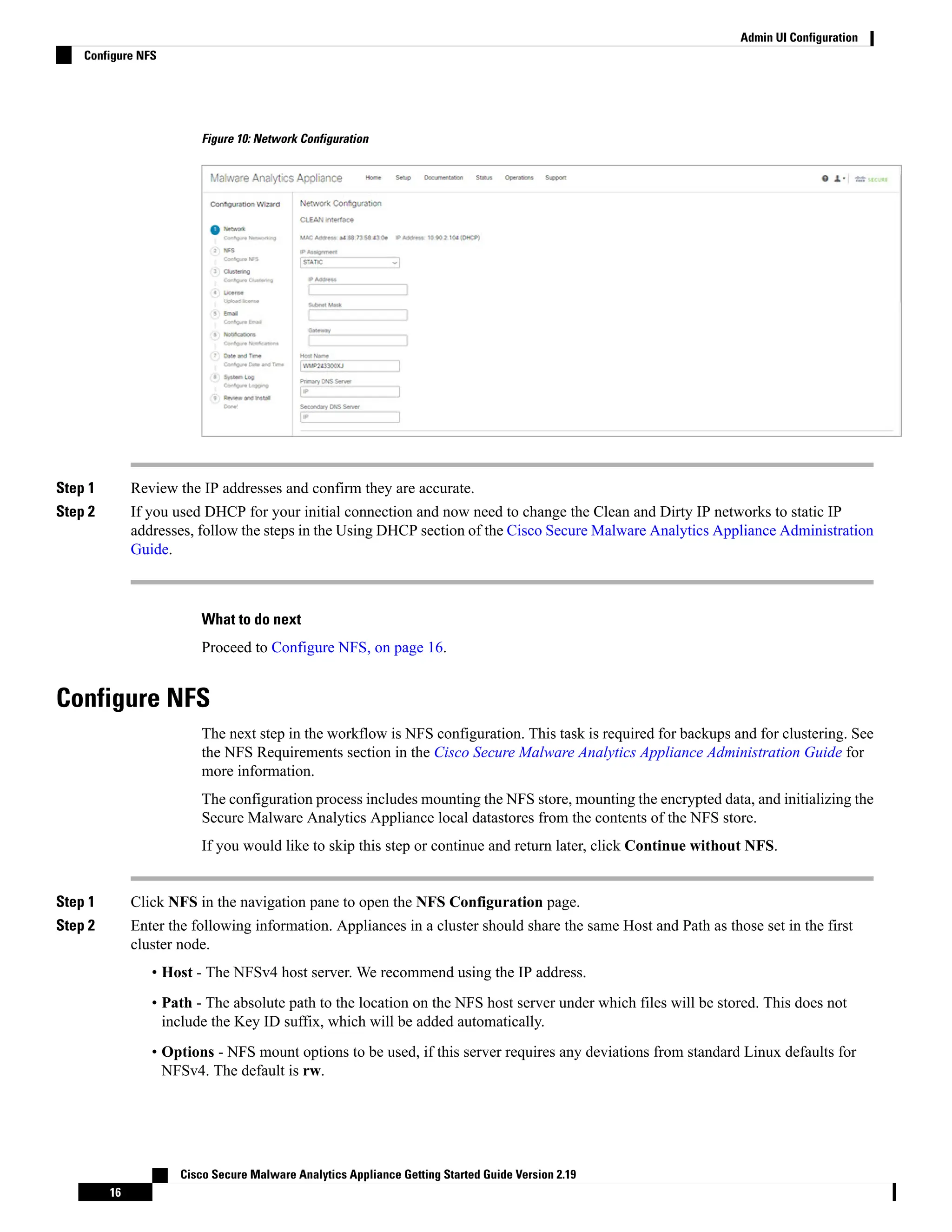 Figure 10: Network Configuration
Step 1 Review the IP addresses and confirm they are accurate.
Step 2 If you used DHCP for your initial connection and now need to change the Clean and Dirty IP networks to static IP
addresses, follow the steps in the Using DHCP section of the Cisco Secure Malware Analytics Appliance Administration
Guide.
What to do next
Proceed to Configure NFS, on page 16.
Configure NFS
The next step in the workflow is NFS configuration. This task is required for backups and for clustering. See
the NFS Requirements section in the Cisco Secure Malware Analytics Appliance Administration Guide for
more information.
The configuration process includes mounting the NFS store, mounting the encrypted data, and initializing the
Secure Malware Analytics Appliance local datastores from the contents of the NFS store.
If you would like to skip this step or continue and return later, click Continue without NFS.
Step 1 Click NFS in the navigation pane to open the NFS Configuration page.
Step 2 Enter the following information. Appliances in a cluster should share the same Host and Path as those set in the first
cluster node.
• Host - The NFSv4 host server. We recommend using the IP address.
• Path - The absolute path to the location on the NFS host server under which files will be stored. This does not
include the Key ID suffix, which will be added automatically.
• Options - NFS mount options to be used, if this server requires any deviations from standard Linux defaults for
NFSv4. The default is rw.
Cisco Secure Malware Analytics Appliance Getting Started Guide Version 2.19
16
Admin UI Configuration
Configure NFS
 