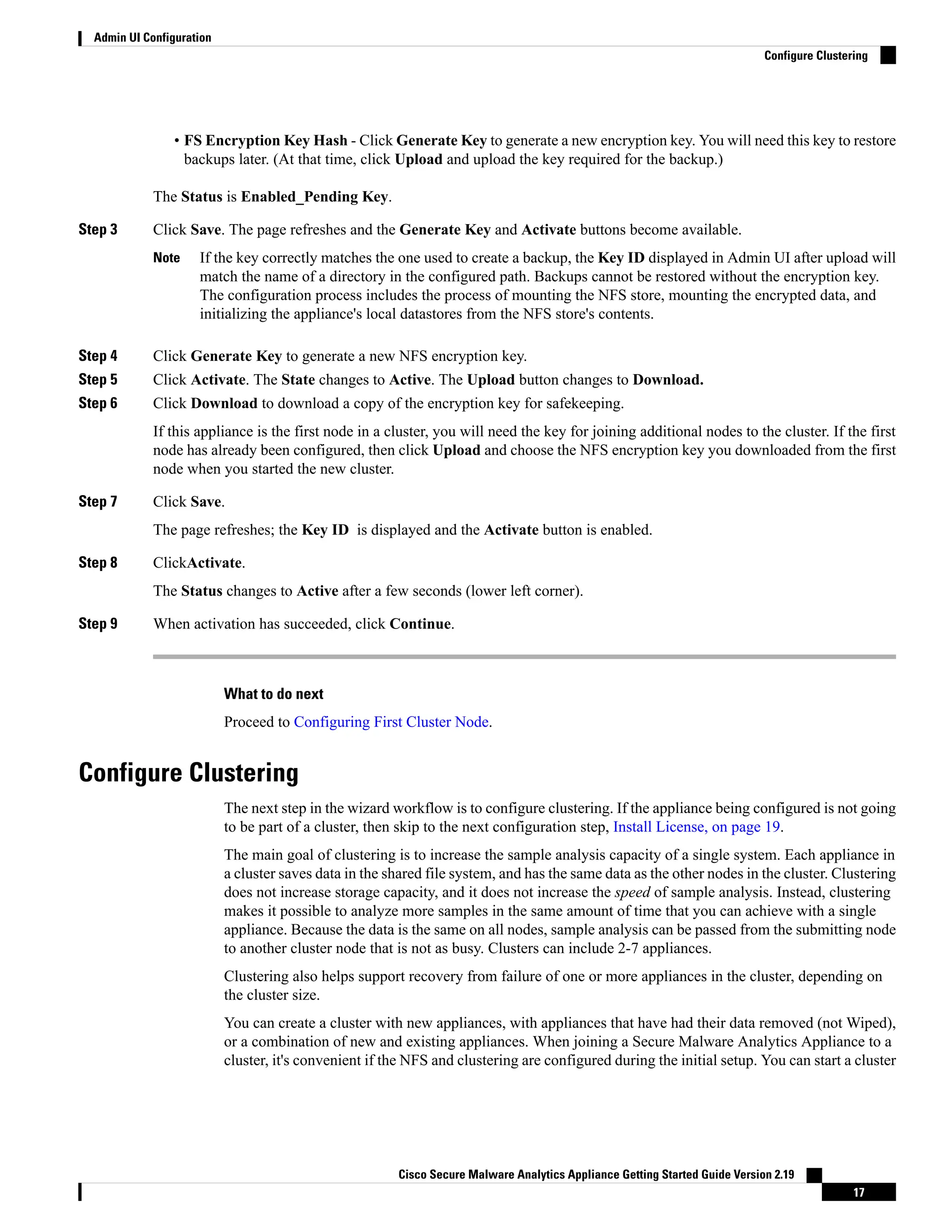 • FS Encryption Key Hash - Click Generate Key to generate a new encryption key. You will need this key to restore
backups later. (At that time, click Upload and upload the key required for the backup.)
The Status is Enabled_Pending Key.
Step 3 Click Save. The page refreshes and the Generate Key and Activate buttons become available.
If the key correctly matches the one used to create a backup, the Key ID displayed in Admin UI after upload will
match the name of a directory in the configured path. Backups cannot be restored without the encryption key.
The configuration process includes the process of mounting the NFS store, mounting the encrypted data, and
initializing the appliance's local datastores from the NFS store's contents.
Note
Step 4 Click Generate Key to generate a new NFS encryption key.
Step 5 Click Activate. The State changes to Active. The Upload button changes to Download.
Step 6 Click Download to download a copy of the encryption key for safekeeping.
If this appliance is the first node in a cluster, you will need the key for joining additional nodes to the cluster. If the first
node has already been configured, then click Upload and choose the NFS encryption key you downloaded from the first
node when you started the new cluster.
Step 7 Click Save.
The page refreshes; the Key ID is displayed and the Activate button is enabled.
Step 8 ClickActivate.
The Status changes to Active after a few seconds (lower left corner).
Step 9 When activation has succeeded, click Continue.
What to do next
Proceed to Configuring First Cluster Node.
Configure Clustering
The next step in the wizard workflow is to configure clustering. If the appliance being configured is not going
to be part of a cluster, then skip to the next configuration step, Install License, on page 19.
The main goal of clustering is to increase the sample analysis capacity of a single system. Each appliance in
a cluster saves data in the shared file system, and has the same data as the other nodes in the cluster. Clustering
does not increase storage capacity, and it does not increase the speed of sample analysis. Instead, clustering
makes it possible to analyze more samples in the same amount of time that you can achieve with a single
appliance. Because the data is the same on all nodes, sample analysis can be passed from the submitting node
to another cluster node that is not as busy. Clusters can include 2-7 appliances.
Clustering also helps support recovery from failure of one or more appliances in the cluster, depending on
the cluster size.
You can create a cluster with new appliances, with appliances that have had their data removed (not Wiped),
or a combination of new and existing appliances. When joining a Secure Malware Analytics Appliance to a
cluster, it's convenient if the NFS and clustering are configured during the initial setup. You can start a cluster
Cisco Secure Malware Analytics Appliance Getting Started Guide Version 2.19
17
Admin UI Configuration
Configure Clustering
 