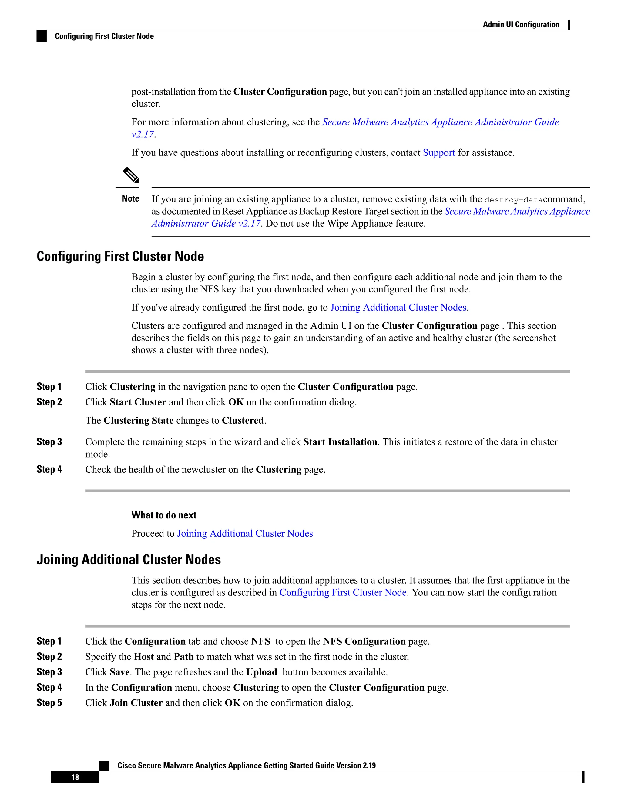 post-installation from the Cluster Configuration page, but you can't join an installed appliance into an existing
cluster.
For more information about clustering, see the Secure Malware Analytics Appliance Administrator Guide
v2.17.
If you have questions about installing or reconfiguring clusters, contact Support for assistance.
If you are joining an existing appliance to a cluster, remove existing data with the destroy-datacommand,
as documented in Reset Appliance as Backup Restore Target section in the Secure Malware Analytics Appliance
Administrator Guide v2.17. Do not use the Wipe Appliance feature.
Note
Configuring First Cluster Node
Begin a cluster by configuring the first node, and then configure each additional node and join them to the
cluster using the NFS key that you downloaded when you configured the first node.
If you've already configured the first node, go to Joining Additional Cluster Nodes.
Clusters are configured and managed in the Admin UI on the Cluster Configuration page . This section
describes the fields on this page to gain an understanding of an active and healthy cluster (the screenshot
shows a cluster with three nodes).
Step 1 Click Clustering in the navigation pane to open the Cluster Configuration page.
Step 2 Click Start Cluster and then click OK on the confirmation dialog.
The Clustering State changes to Clustered.
Step 3 Complete the remaining steps in the wizard and click Start Installation. This initiates a restore of the data in cluster
mode.
Step 4 Check the health of the newcluster on the Clustering page.
What to do next
Proceed to Joining Additional Cluster Nodes
Joining Additional Cluster Nodes
This section describes how to join additional appliances to a cluster. It assumes that the first appliance in the
cluster is configured as described in Configuring First Cluster Node. You can now start the configuration
steps for the next node.
Step 1 Click the Configuration tab and choose NFS to open the NFS Configuration page.
Step 2 Specify the Host and Path to match what was set in the first node in the cluster.
Step 3 Click Save. The page refreshes and the Upload button becomes available.
Step 4 In the Configuration menu, choose Clustering to open the Cluster Configuration page.
Step 5 Click Join Cluster and then click OK on the confirmation dialog.
Cisco Secure Malware Analytics Appliance Getting Started Guide Version 2.19
18
Admin UI Configuration
Configuring First Cluster Node
 