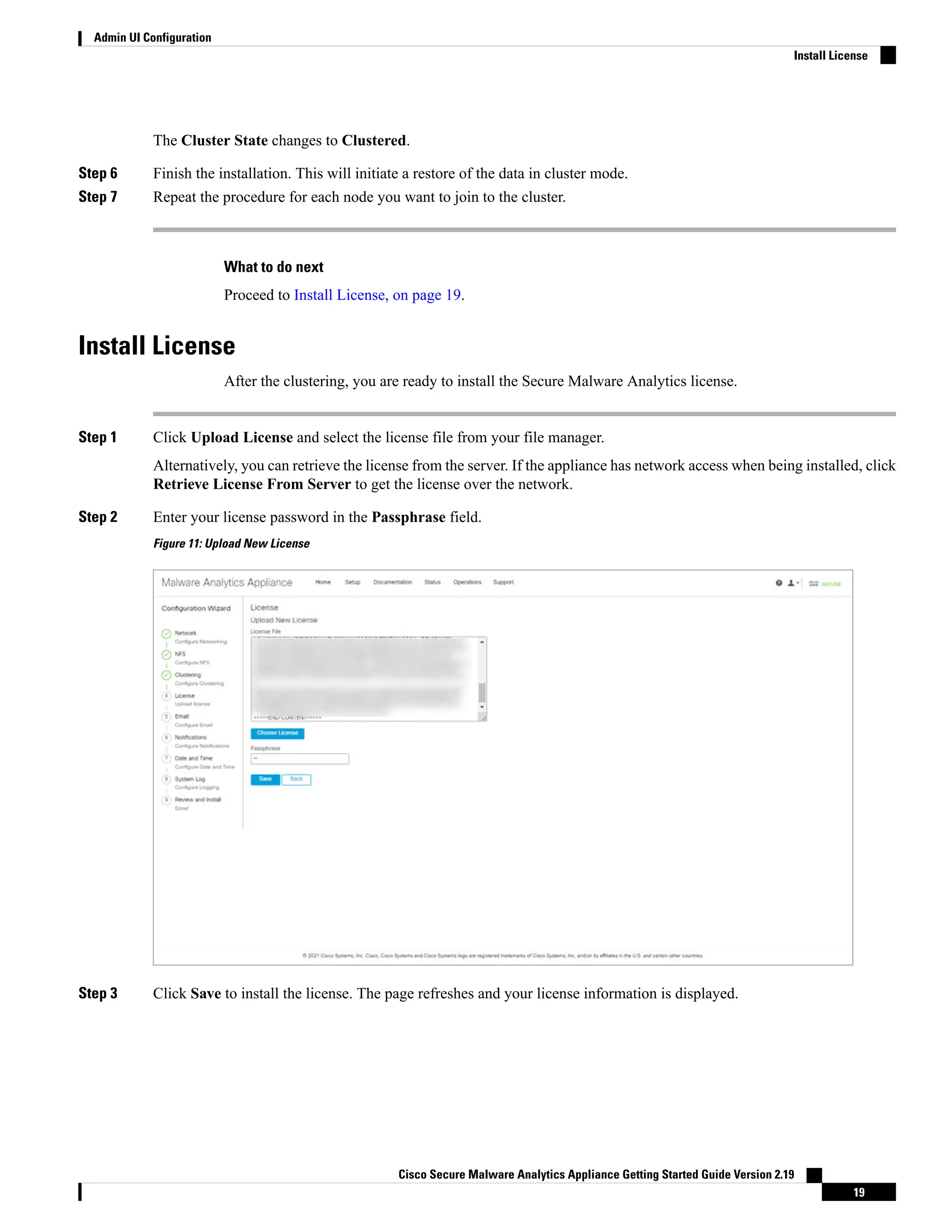 The Cluster State changes to Clustered.
Step 6 Finish the installation. This will initiate a restore of the data in cluster mode.
Step 7 Repeat the procedure for each node you want to join to the cluster.
What to do next
Proceed to Install License, on page 19.
Install License
After the clustering, you are ready to install the Secure Malware Analytics license.
Step 1 Click Upload License and select the license file from your file manager.
Alternatively, you can retrieve the license from the server. If the appliance has network access when being installed, click
Retrieve License From Server to get the license over the network.
Step 2 Enter your license password in the Passphrase field.
Figure 11: Upload New License
Step 3 Click Save to install the license. The page refreshes and your license information is displayed.
Cisco Secure Malware Analytics Appliance Getting Started Guide Version 2.19
19
Admin UI Configuration
Install License
 