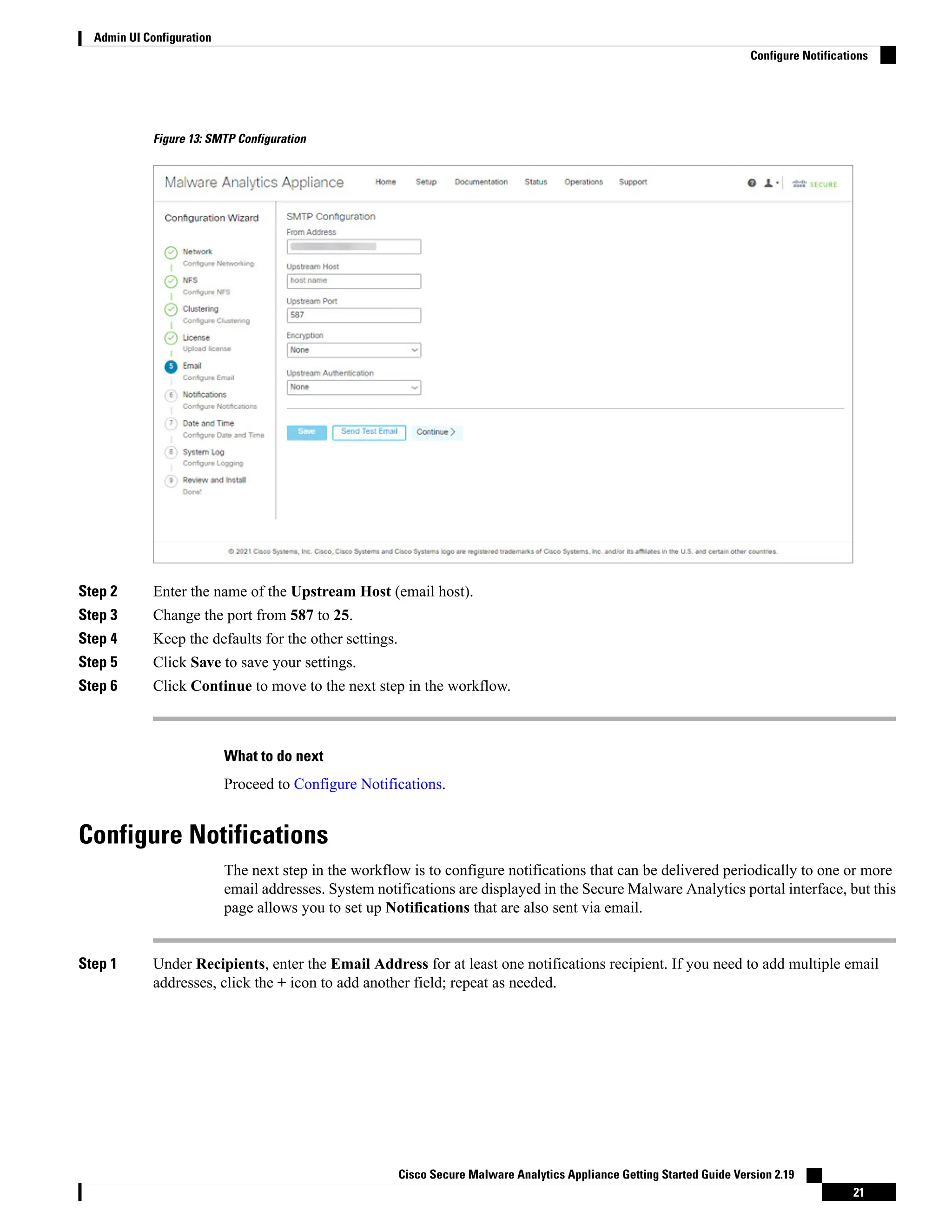 Figure 13: SMTP Configuration
Step 2 Enter the name of the Upstream Host (email host).
Step 3 Change the port from 587 to 25.
Step 4 Keep the defaults for the other settings.
Step 5 Click Save to save your settings.
Step 6 Click Continue to move to the next step in the workflow.
What to do next
Proceed to Configure Notifications.
Configure Notifications
The next step in the workflow is to configure notifications that can be delivered periodically to one or more
email addresses. System notifications are displayed in the Secure Malware Analytics portal interface, but this
page allows you to set up Notifications that are also sent via email.
Step 1 Under Recipients, enter the Email Address for at least one notifications recipient. If you need to add multiple email
addresses, click the + icon to add another field; repeat as needed.
Cisco Secure Malware Analytics Appliance Getting Started Guide Version 2.19
21
Admin UI Configuration
Configure Notifications
 