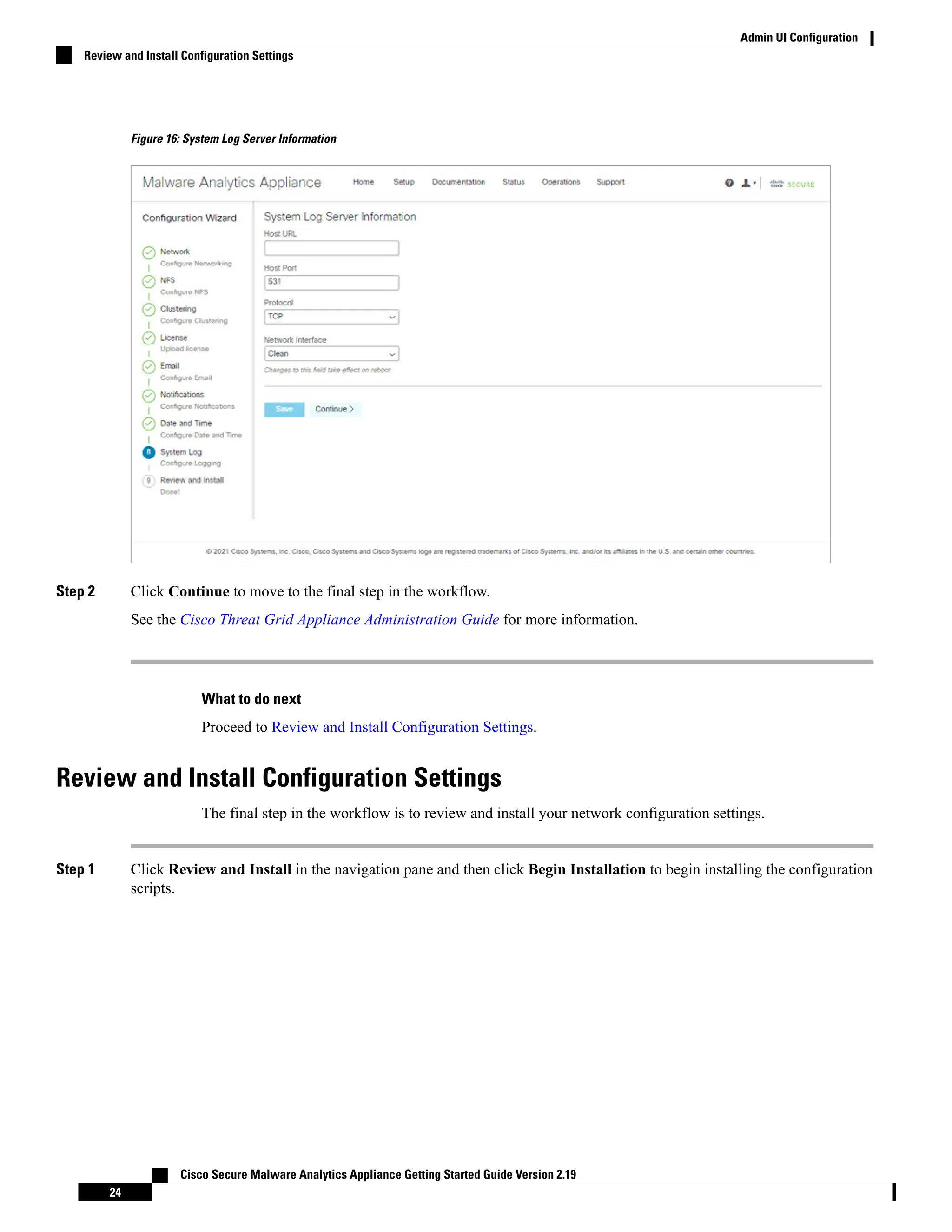 Figure 16: System Log Server Information
Step 2 Click Continue to move to the final step in the workflow.
See the Cisco Threat Grid Appliance Administration Guide for more information.
What to do next
Proceed to Review and Install Configuration Settings.
Review and Install Configuration Settings
The final step in the workflow is to review and install your network configuration settings.
Step 1 Click Review and Install in the navigation pane and then click Begin Installation to begin installing the configuration
scripts.
Cisco Secure Malware Analytics Appliance Getting Started Guide Version 2.19
24
Admin UI Configuration
Review and Install Configuration Settings
 