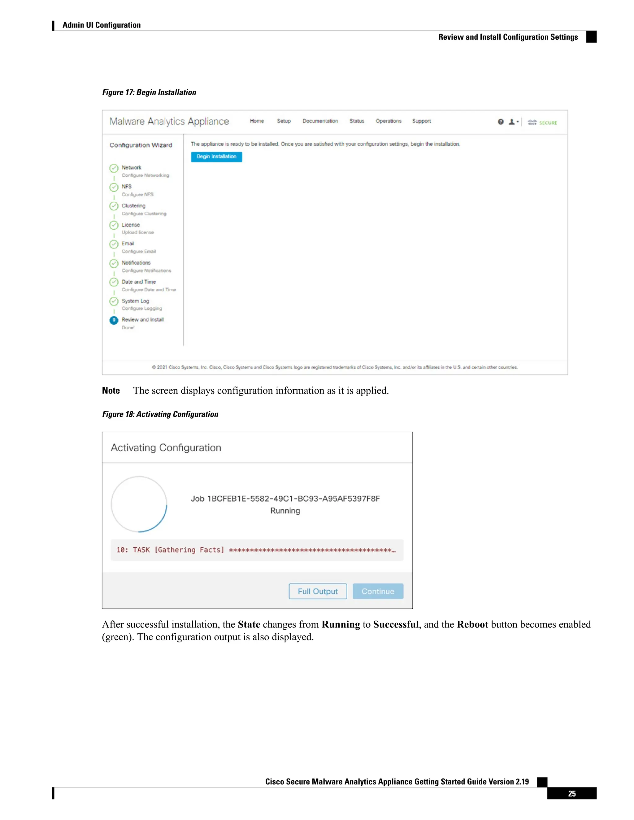 Figure 17: Begin Installation
The screen displays configuration information as it is applied.
Note
Figure 18: Activating Configuration
After successful installation, the State changes from Running to Successful, and the Reboot button becomes enabled
(green). The configuration output is also displayed.
Cisco Secure Malware Analytics Appliance Getting Started Guide Version 2.19
25
Admin UI Configuration
Review and Install Configuration Settings
 