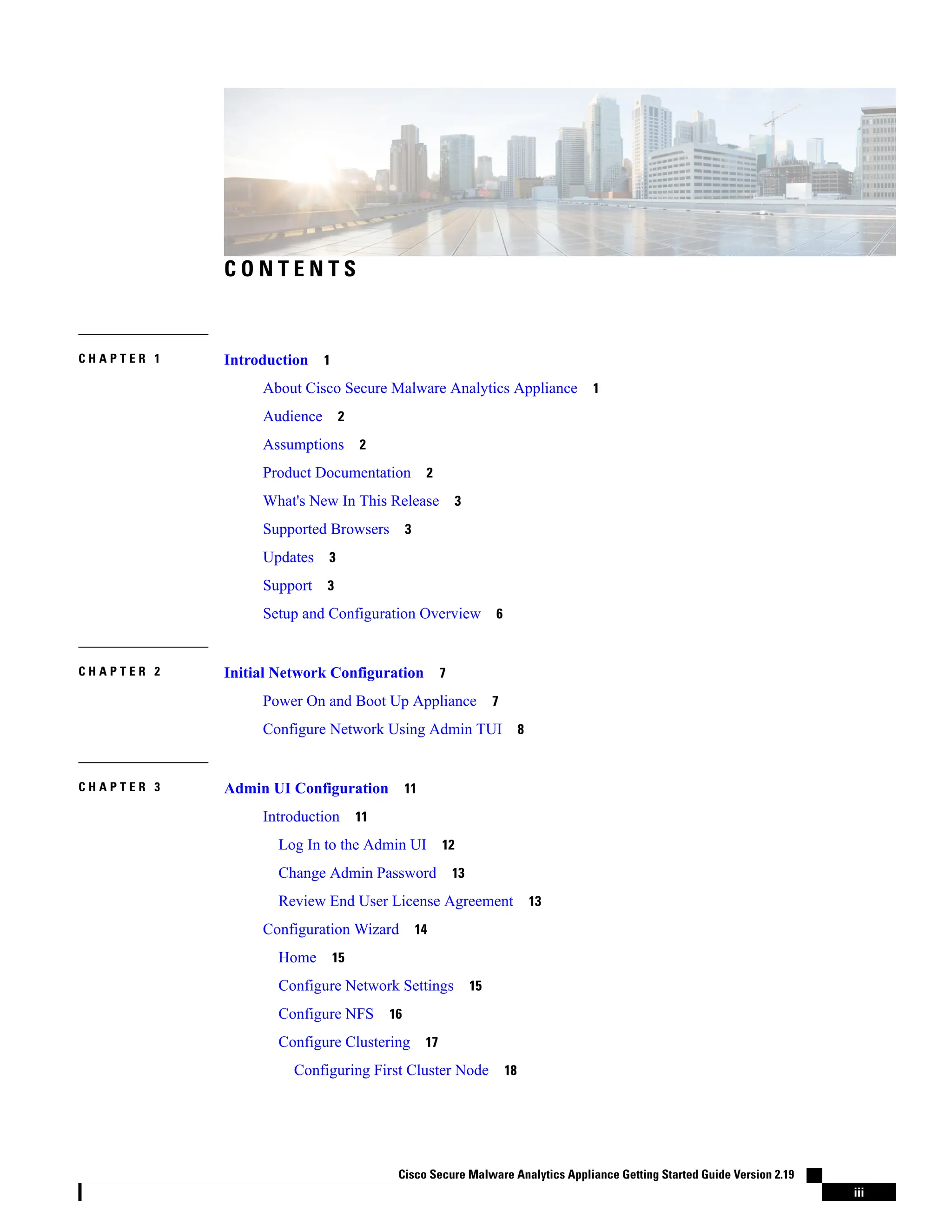 C O N T E N T S
Introduction 1
C H A P T E R 1
About Cisco Secure Malware Analytics Appliance 1
Audience 2
Assumptions 2
Product Documentation 2
What's New In This Release 3
Supported Browsers 3
Updates 3
Support 3
Setup and Configuration Overview 6
Initial Network Configuration 7
C H A P T E R 2
Power On and Boot Up Appliance 7
Configure Network Using Admin TUI 8
Admin UI Configuration 11
C H A P T E R 3
Introduction 11
Log In to the Admin UI 12
Change Admin Password 13
Review End User License Agreement 13
Configuration Wizard 14
Home 15
Configure Network Settings 15
Configure NFS 16
Configure Clustering 17
Configuring First Cluster Node 18
Cisco Secure Malware Analytics Appliance Getting Started Guide Version 2.19
iii
 