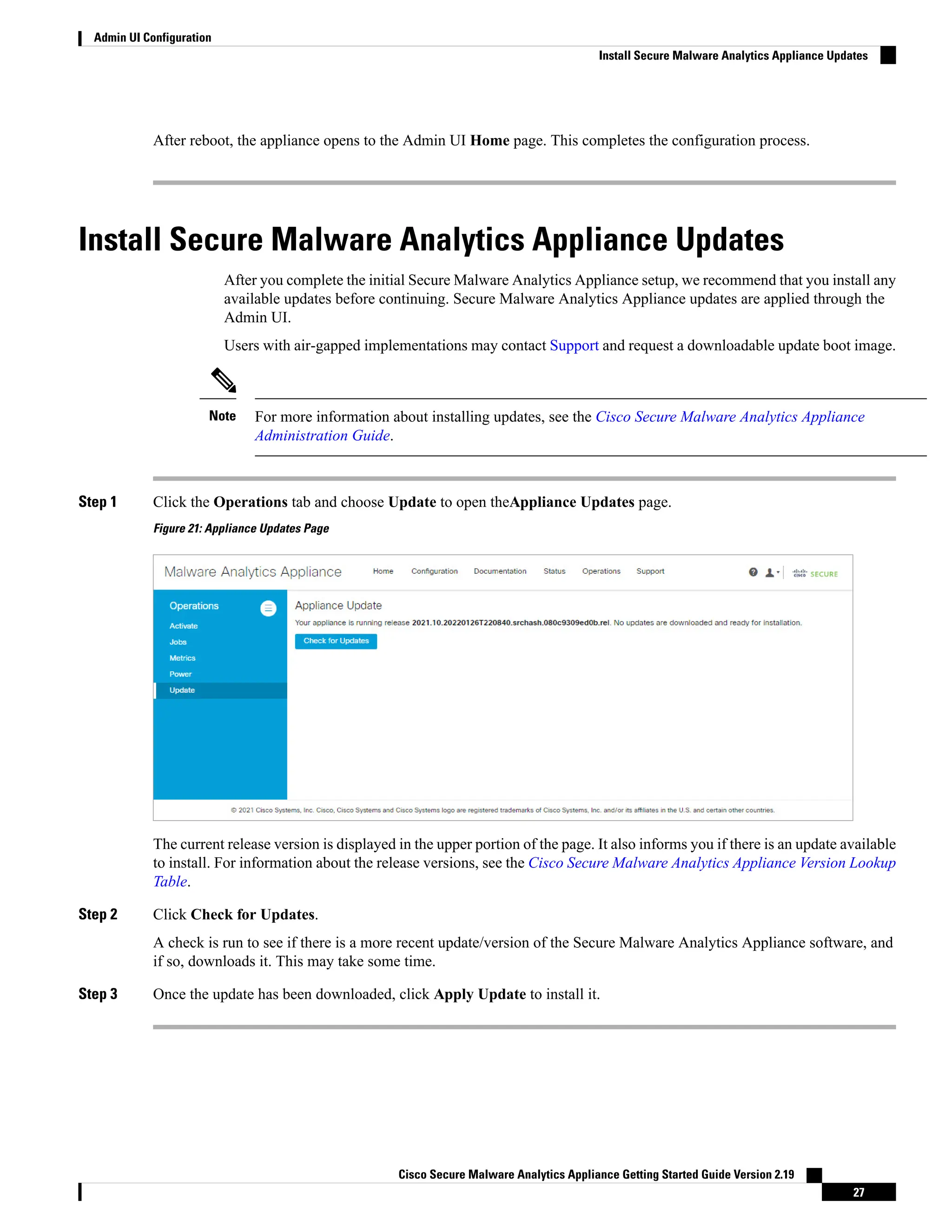 After reboot, the appliance opens to the Admin UI Home page. This completes the configuration process.
Install Secure Malware Analytics Appliance Updates
After you complete the initial Secure Malware Analytics Appliance setup, we recommend that you install any
available updates before continuing. Secure Malware Analytics Appliance updates are applied through the
Admin UI.
Users with air-gapped implementations may contact Support and request a downloadable update boot image.
For more information about installing updates, see the Cisco Secure Malware Analytics Appliance
Administration Guide.
Note
Step 1 Click the Operations tab and choose Update to open theAppliance Updates page.
Figure 21: Appliance Updates Page
The current release version is displayed in the upper portion of the page. It also informs you if there is an update available
to install. For information about the release versions, see the Cisco Secure Malware Analytics Appliance Version Lookup
Table.
Step 2 Click Check for Updates.
A check is run to see if there is a more recent update/version of the Secure Malware Analytics Appliance software, and
if so, downloads it. This may take some time.
Step 3 Once the update has been downloaded, click Apply Update to install it.
Cisco Secure Malware Analytics Appliance Getting Started Guide Version 2.19
27
Admin UI Configuration
Install Secure Malware Analytics Appliance Updates
 