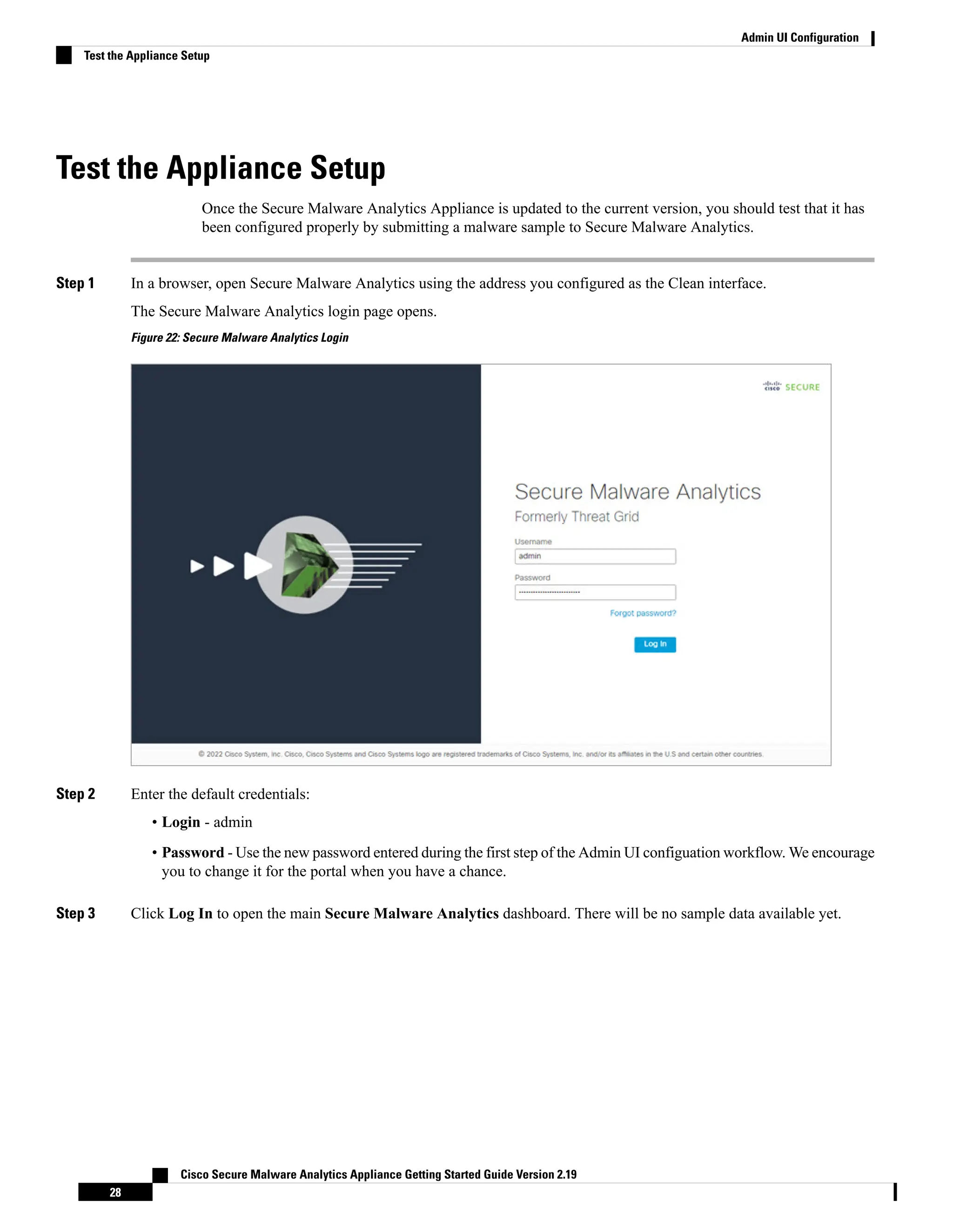 Test the Appliance Setup
Once the Secure Malware Analytics Appliance is updated to the current version, you should test that it has
been configured properly by submitting a malware sample to Secure Malware Analytics.
Step 1 In a browser, open Secure Malware Analytics using the address you configured as the Clean interface.
The Secure Malware Analytics login page opens.
Figure 22: Secure Malware Analytics Login
Step 2 Enter the default credentials:
• Login - admin
• Password - Use the new password entered during the first step of the Admin UI configuation workflow. We encourage
you to change it for the portal when you have a chance.
Step 3 Click Log In to open the main Secure Malware Analytics dashboard. There will be no sample data available yet.
Cisco Secure Malware Analytics Appliance Getting Started Guide Version 2.19
28
Admin UI Configuration
Test the Appliance Setup
 