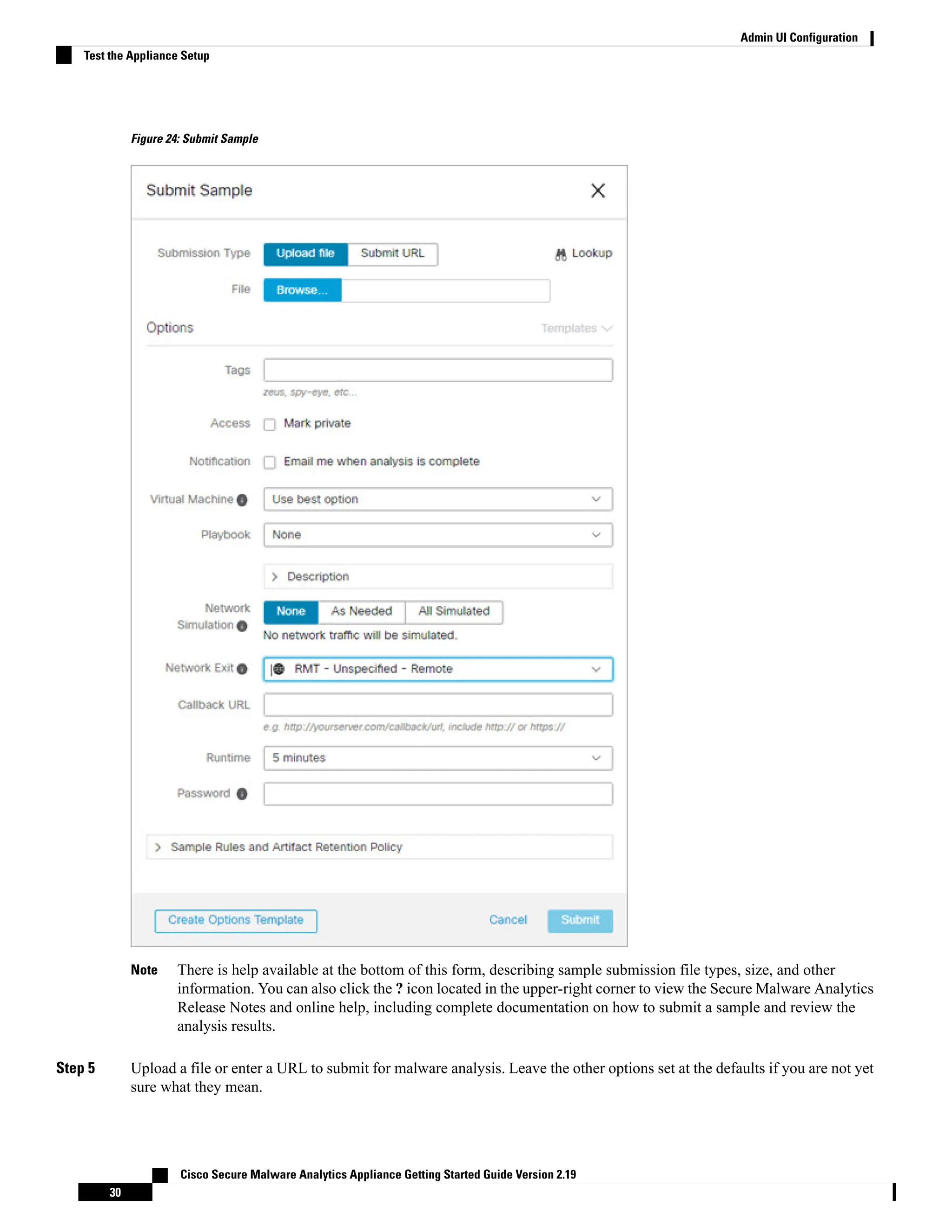 Figure 24: Submit Sample
There is help available at the bottom of this form, describing sample submission file types, size, and other
information. You can also click the ? icon located in the upper-right corner to view the Secure Malware Analytics
Release Notes and online help, including complete documentation on how to submit a sample and review the
analysis results.
Note
Step 5 Upload a file or enter a URL to submit for malware analysis. Leave the other options set at the defaults if you are not yet
sure what they mean.
Cisco Secure Malware Analytics Appliance Getting Started Guide Version 2.19
30
Admin UI Configuration
Test the Appliance Setup
 